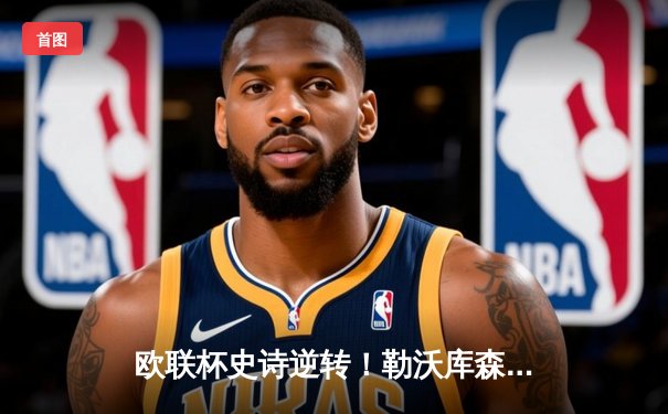 欧联杯史诗逆转！勒沃库森3-2绝杀罗马，赛季47场不败创神话