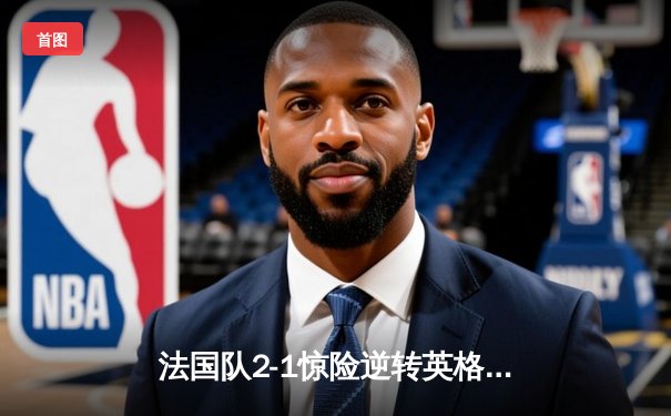 法国队2-1惊险逆转英格兰，姆巴佩双响锁定欧洲杯决赛席位